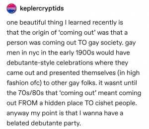 Screenshot of the tumblr post about the history of coming out. The avatar is in bisexual pride colors, the username keplercryptids and the following text: "one beautiful thing I learned recently is that the origin of ‘coming out’ was that a person was coming out TO gay society. gay men in nyc in the early 1900s would have debutante-style celebrations where they came out and presented themselves (in high fashion ofc) to other gay folks. it wasnt until the 70s/80s that 'coming out’ meant coming out FROM a hidden place TO cishet people. anyway my point is that I wanna have a belated debutante party."